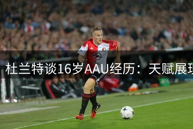 杜兰特谈16岁AAU经历：天赋展现赛季飞跃