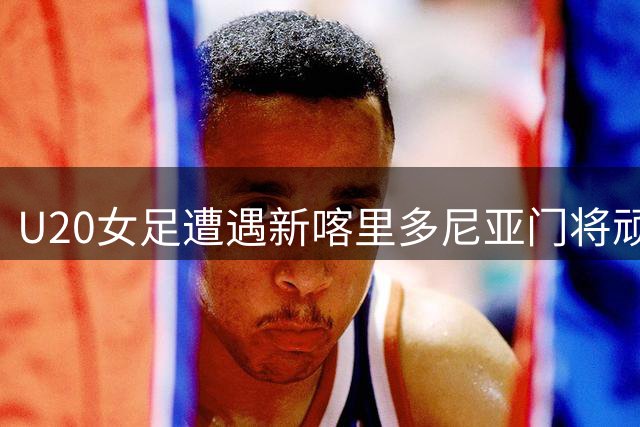 U20女足遭遇新喀里多尼亚门将顽强阻击 场上扑救引惊叹